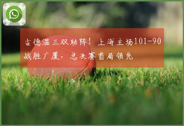 古德温三双助阵！上海主场101-90战胜广厦，总决赛首局领先