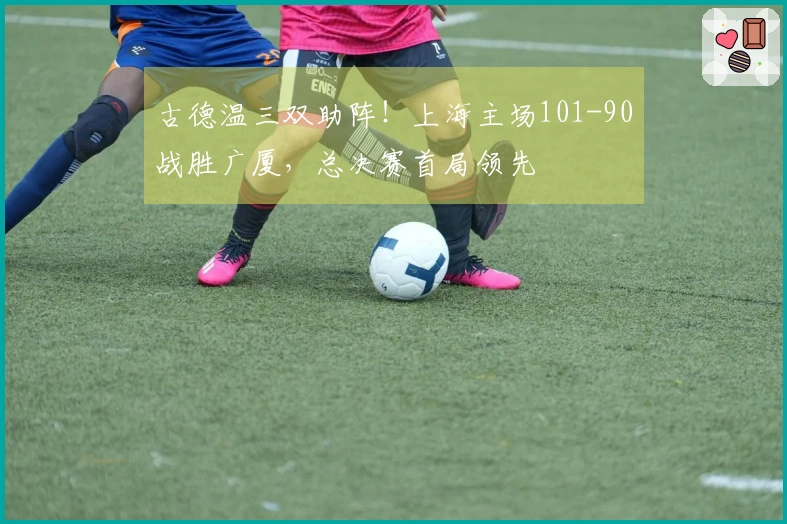 古德温三双助阵！上海主场101-90战胜广厦，总决赛首局领先