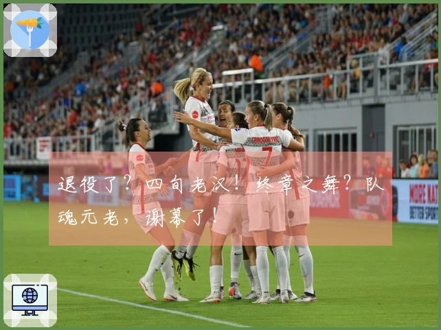 退役了？四旬老汉！终章之舞？队魂元老，谢幕了！