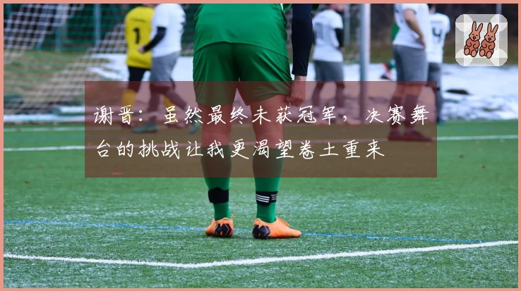 谢晋：虽然最终未获冠军，决赛舞台的挑战让我更渴望卷土重来