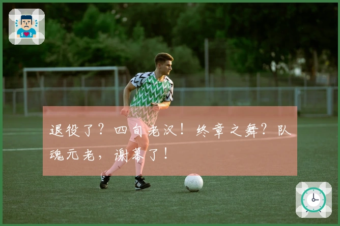 退役了？四旬老汉！终章之舞？队魂元老，谢幕了！